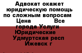 Адвокат окажет юридическую помощь по сложным вопросам  › Цена ­ 1 200 - Все города Услуги » Юридические   . Удмуртская респ.,Ижевск г.
